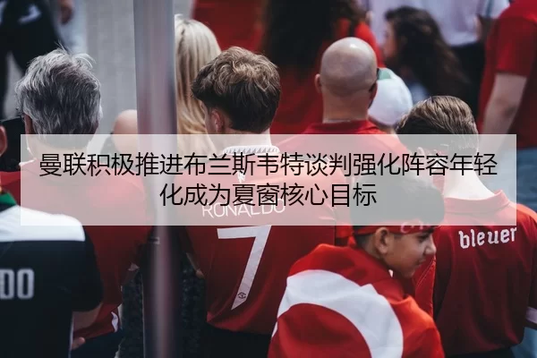 曼联积极推进布兰斯韦特谈判强化阵容年轻化成为夏窗核心目标