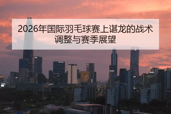2026年国际羽毛球赛上谌龙的战术调整与赛季展望