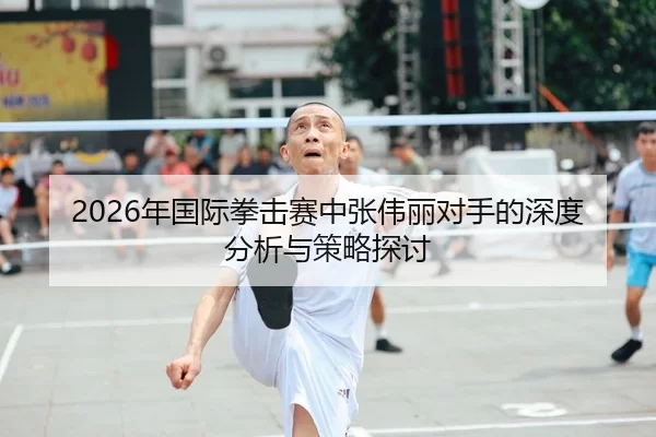 2026年国际拳击赛中张伟丽对手的深度分析与策略探讨