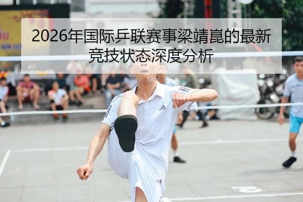 2026年国际乒联赛事梁靖崑的最新竞技状态深度分析