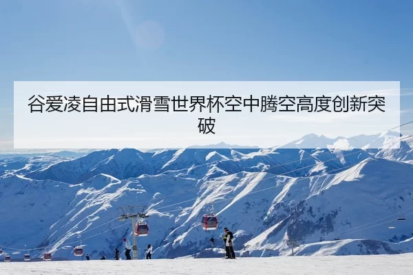 谷爱凌自由式滑雪世界杯空中腾空高度创新突破