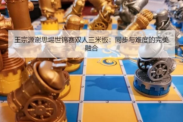 王宗源谢思埸世锦赛双人三米板：同步与难度的完美融合